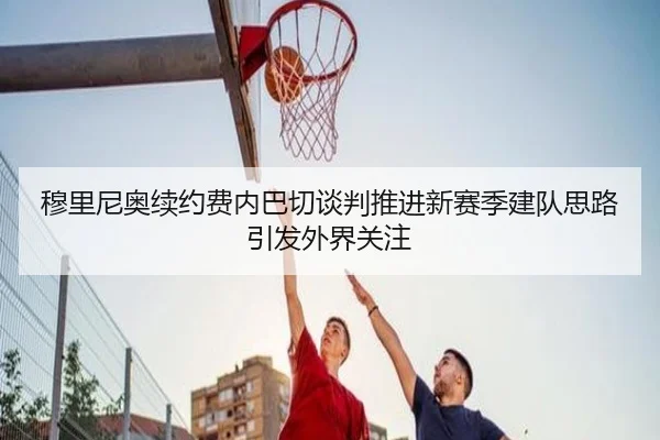 穆里尼奥续约费内巴切谈判推进新赛季建队思路引发外界关注